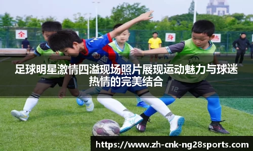 足球明星激情四溢现场照片展现运动魅力与球迷热情的完美结合